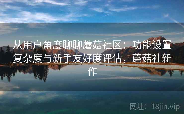 从用户角度聊聊蘑菇社区：功能设置复杂度与新手友好度评估，蘑菇社新作