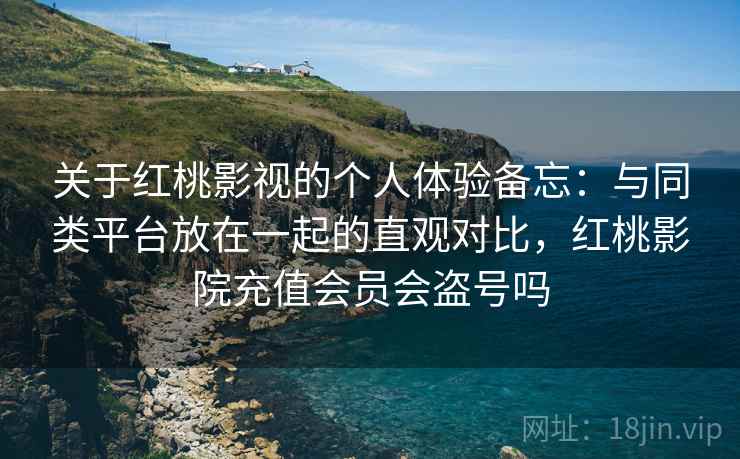 关于红桃影视的个人体验备忘：与同类平台放在一起的直观对比，红桃影院充值会员会盗号吗