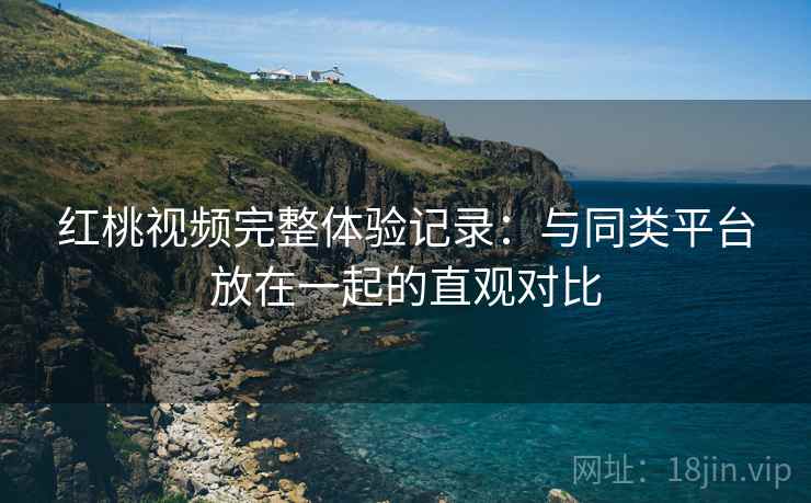 红桃视频完整体验记录：与同类平台放在一起的直观对比
