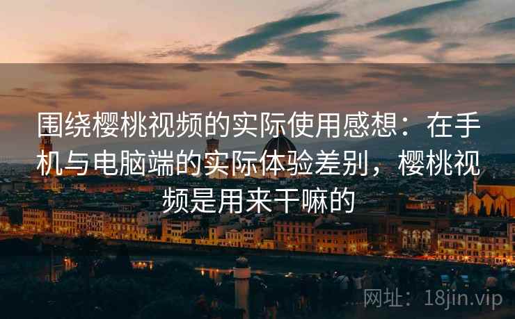 围绕樱桃视频的实际使用感想：在手机与电脑端的实际体验差别，樱桃视频是用来干嘛的