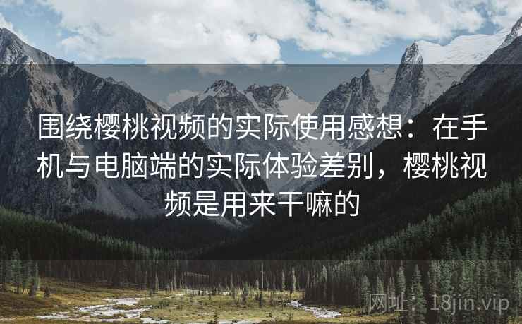 围绕樱桃视频的实际使用感想：在手机与电脑端的实际体验差别，樱桃视频是用来干嘛的