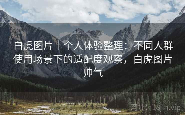 白虎图片｜个人体验整理：不同人群使用场景下的适配度观察，白虎图片帅气