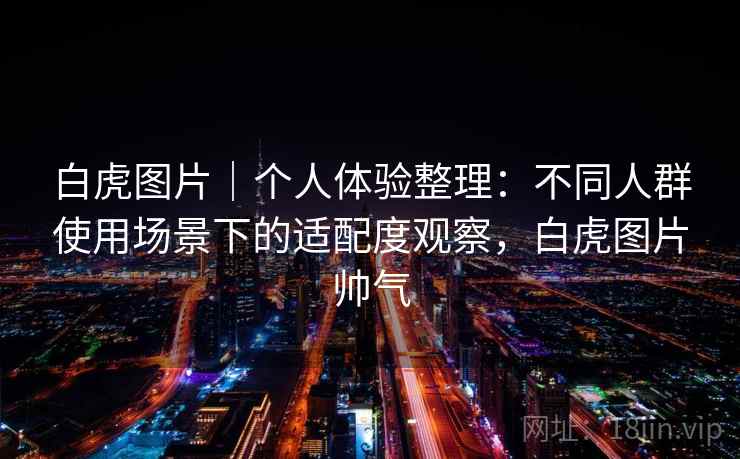 白虎图片｜个人体验整理：不同人群使用场景下的适配度观察，白虎图片帅气