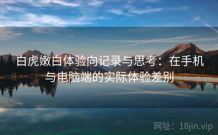 白虎嫩白体验向记录与思考：在手机与电脑端的实际体验差别