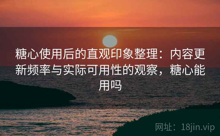 糖心使用后的直观印象整理：内容更新频率与实际可用性的观察，糖心能用吗