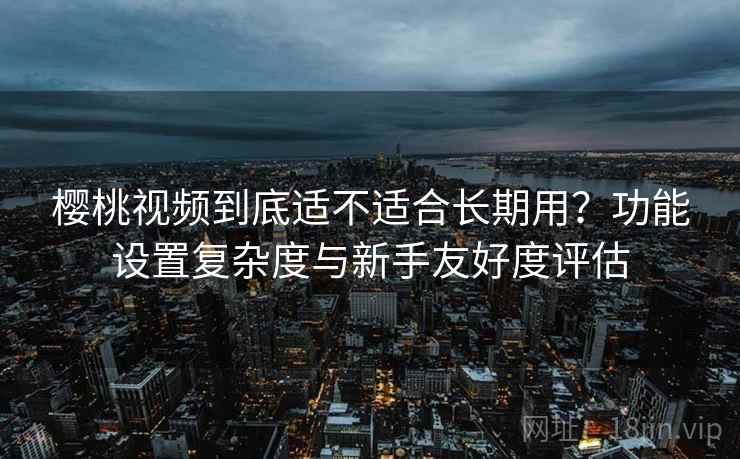 樱桃视频到底适不适合长期用？功能设置复杂度与新手友好度评估