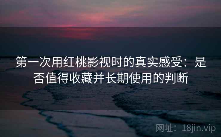 第一次用红桃影视时的真实感受：是否值得收藏并长期使用的判断