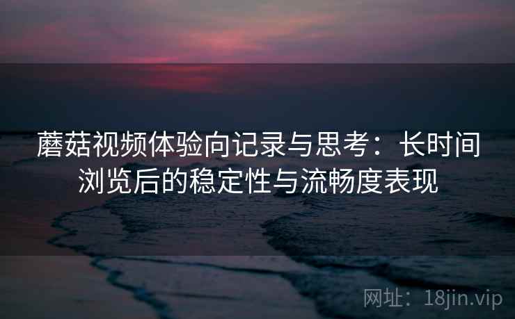 蘑菇视频体验向记录与思考：长时间浏览后的稳定性与流畅度表现