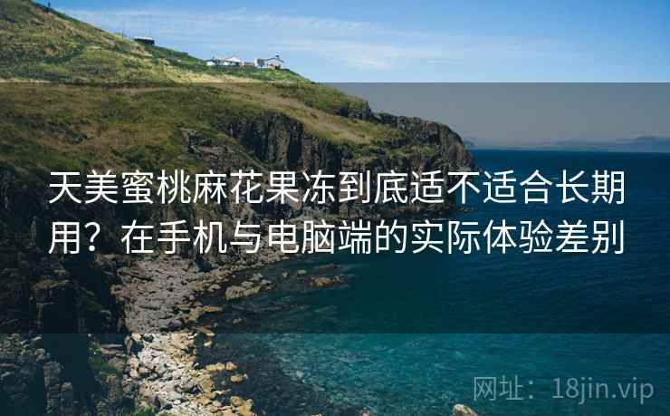 天美蜜桃麻花果冻到底适不适合长期用？在手机与电脑端的实际体验差别