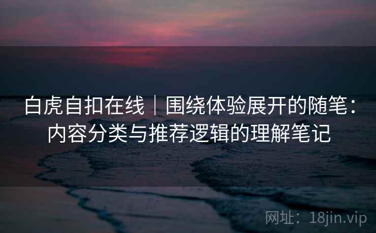 白虎自扣在线｜围绕体验展开的随笔：内容分类与推荐逻辑的理解笔记