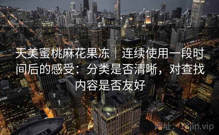 天美蜜桃麻花果冻｜连续使用一段时间后的感受：分类是否清晰，对查找内容是否友好