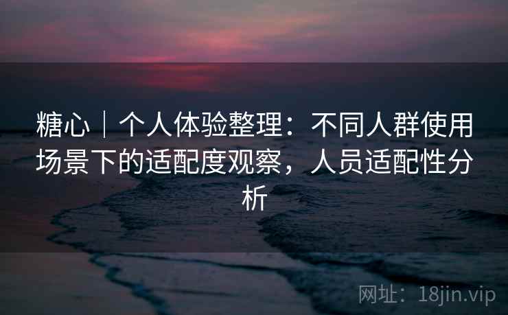 糖心｜个人体验整理：不同人群使用场景下的适配度观察，人员适配性分析