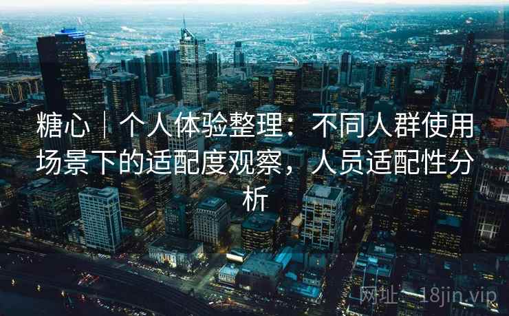 糖心｜个人体验整理：不同人群使用场景下的适配度观察，人员适配性分析