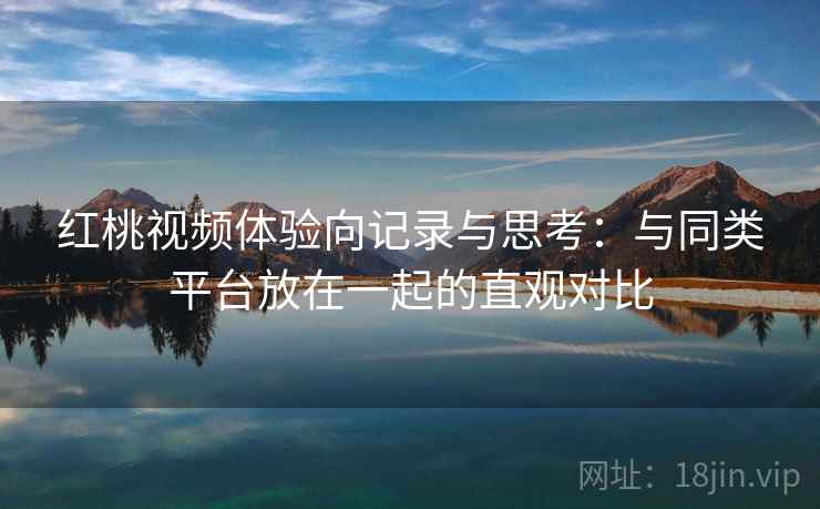 红桃视频体验向记录与思考：与同类平台放在一起的直观对比