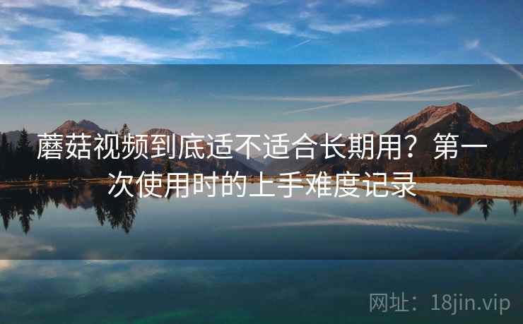 蘑菇视频到底适不适合长期用？第一次使用时的上手难度记录