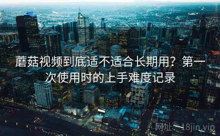 蘑菇视频到底适不适合长期用？第一次使用时的上手难度记录