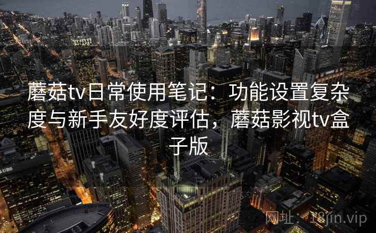 蘑菇tv日常使用笔记：功能设置复杂度与新手友好度评估，蘑菇影视tv盒子版