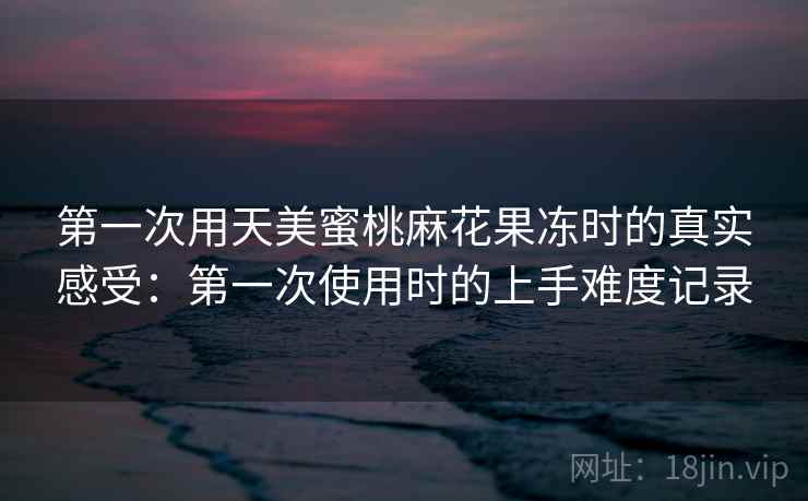 第一次用天美蜜桃麻花果冻时的真实感受：第一次使用时的上手难度记录