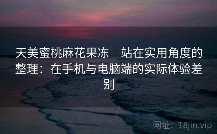 天美蜜桃麻花果冻｜站在实用角度的整理：在手机与电脑端的实际体验差别