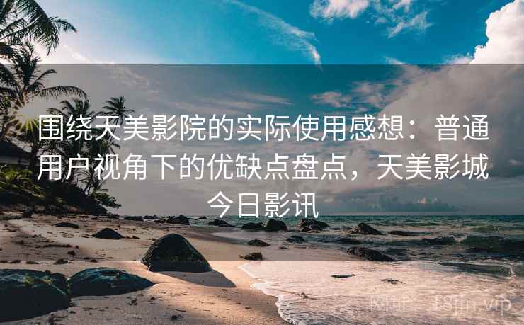 围绕天美影院的实际使用感想：普通用户视角下的优缺点盘点，天美影城今日影讯