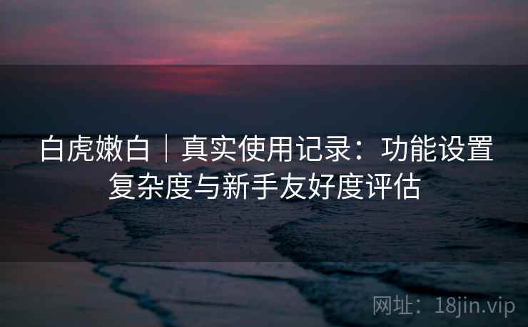 白虎嫩白｜真实使用记录：功能设置复杂度与新手友好度评估