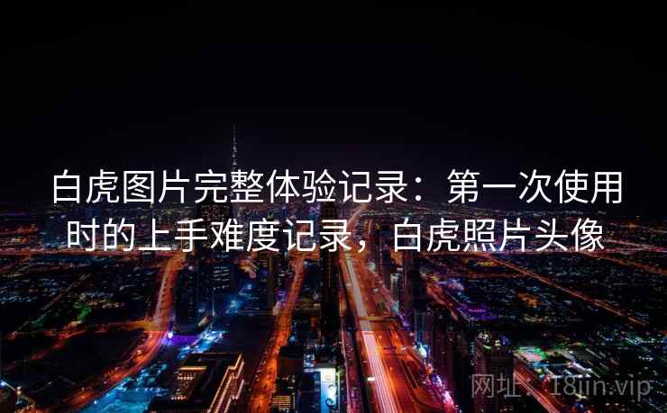 白虎图片完整体验记录:第一次使用时的上手难度记录,白虎照片头像 白虎图片完整体验记录:第一次使用时的上手难度记录,白虎照片头像