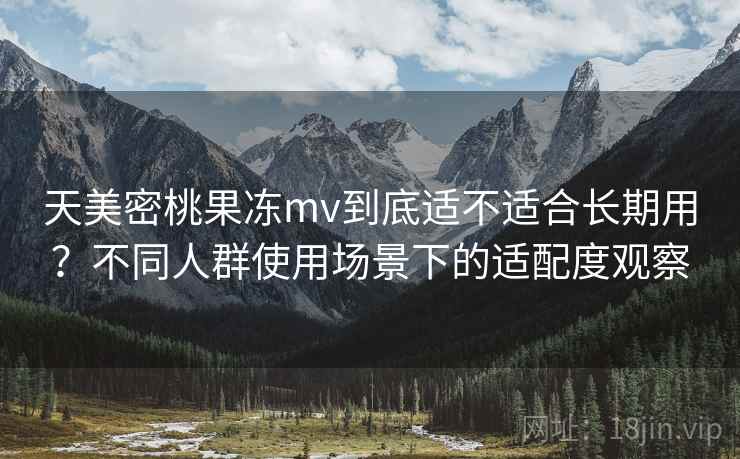天美密桃果冻mv到底适不适合长期用？不同人群使用场景下的适配度观察