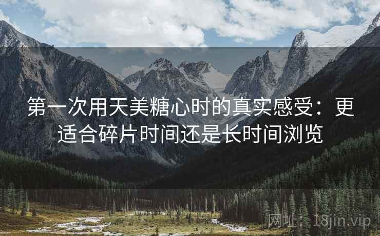 第一次用天美糖心时的真实感受：更适合碎片时间还是长时间浏览