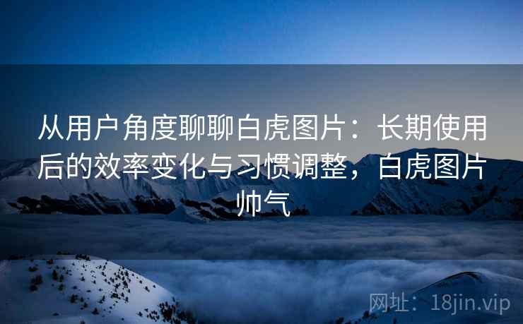 从用户角度聊聊白虎图片:长期使用后的效率变化与习惯调整,白虎图片帅气 从用户角度聊聊白虎图片:长期使用后的效率变化与习惯调整,白虎图片帅气