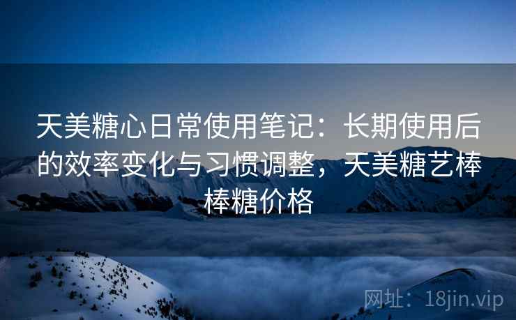 天美糖心日常使用笔记：长期使用后的效率变化与习惯调整，天美糖艺棒棒糖价格