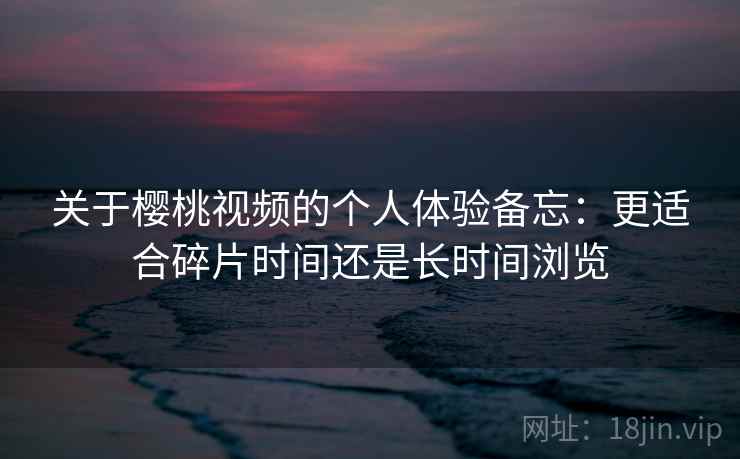 关于樱桃视频的个人体验备忘:更适合碎片时间还是长时间浏览 关于樱桃视频的个人体验备忘:更适合碎片时间还是长时间浏览