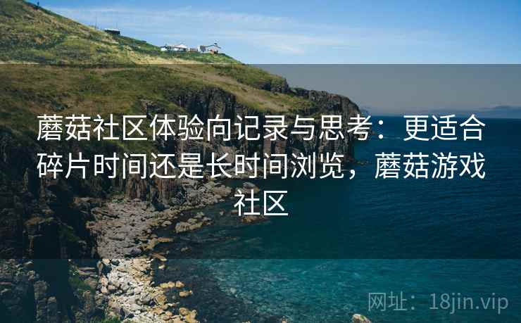 蘑菇社区体验向记录与思考：更适合碎片时间还是长时间浏览，蘑菇游戏社区