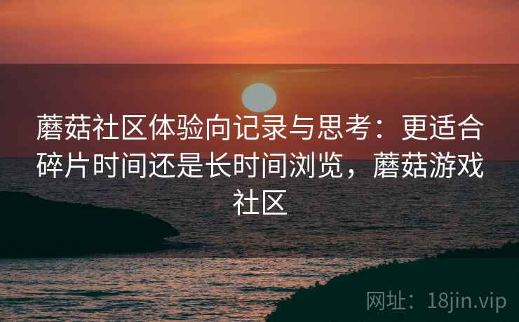 蘑菇社区体验向记录与思考:更适合碎片时间还是长时间浏览,蘑菇游戏社区 蘑菇社区体验向记录与思考:更适合碎片时间还是长时间浏览,蘑菇游戏社区