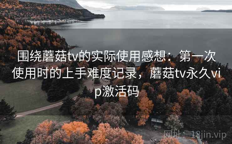 围绕蘑菇tv的实际使用感想：第一次使用时的上手难度记录，蘑菇tv永久vip激活码