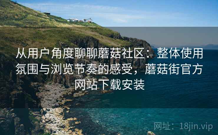 从用户角度聊聊蘑菇社区：整体使用氛围与浏览节奏的感受，蘑菇街官方网站下载安装