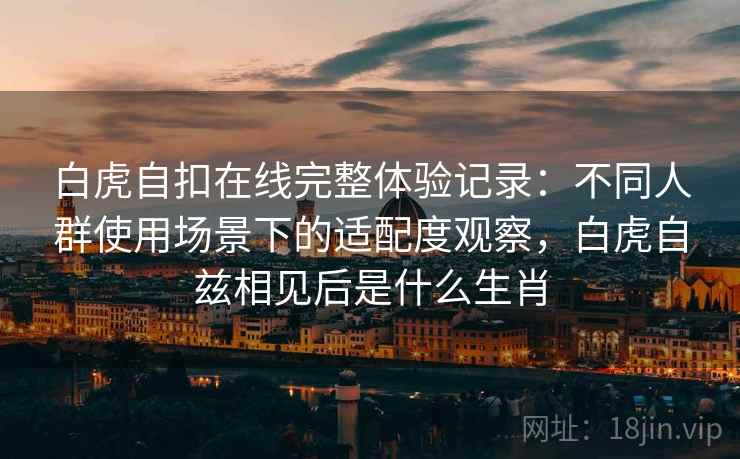 白虎自扣在线完整体验记录：不同人群使用场景下的适配度观察，白虎自兹相见后是什么生肖