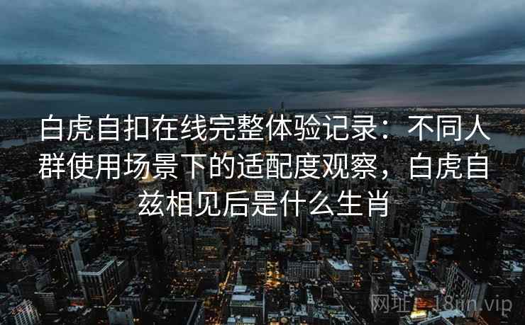 白虎自扣在线完整体验记录:不同人群使用场景下的适配度观察,白虎自兹相见后是什么生肖 白虎自扣在线完整体验记录:不同人群使用场景下的适配度观察,白虎自兹相见后是什么生肖