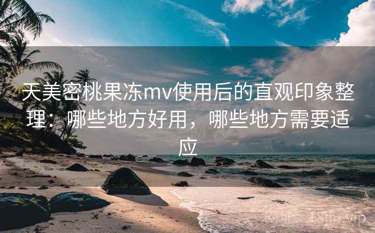 天美密桃果冻mv使用后的直观印象整理：哪些地方好用，哪些地方需要适应