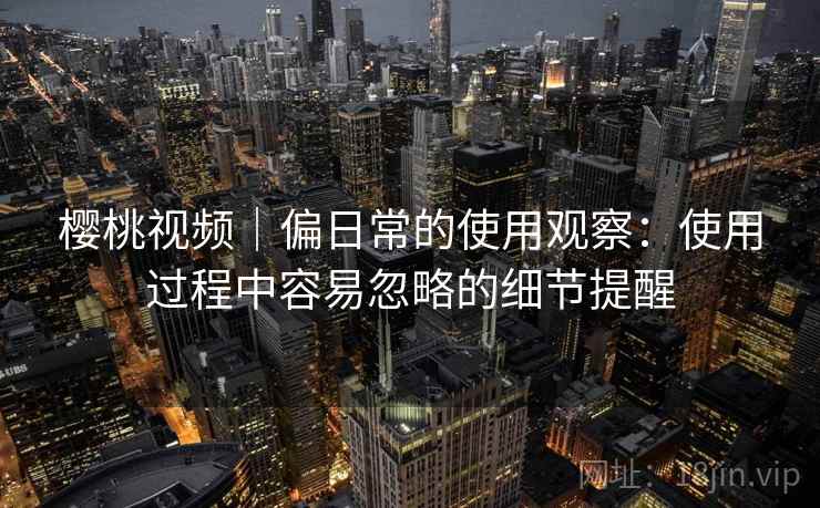 樱桃视频｜偏日常的使用观察：使用过程中容易忽略的细节提醒