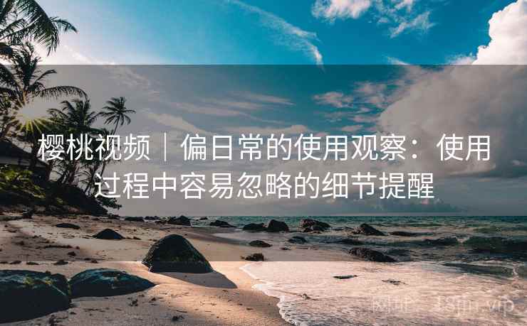 樱桃视频｜偏日常的使用观察：使用过程中容易忽略的细节提醒