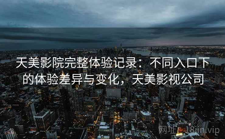 天美影院完整体验记录：不同入口下的体验差异与变化，天美影视公司