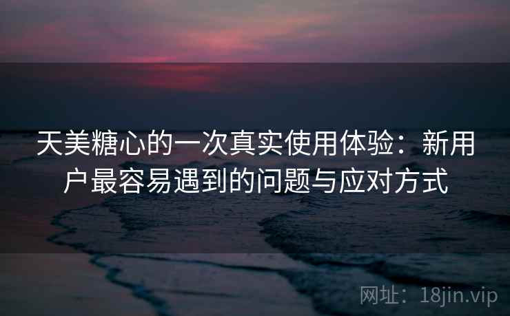 天美糖心的一次真实使用体验：新用户最容易遇到的问题与应对方式