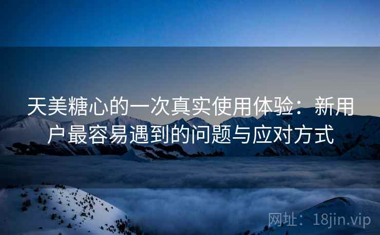 天美糖心的一次真实使用体验：新用户最容易遇到的问题与应对方式