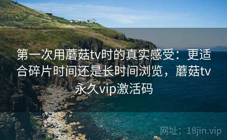 第一次用蘑菇tv时的真实感受：更适合碎片时间还是长时间浏览，蘑菇tv永久vip激活码
